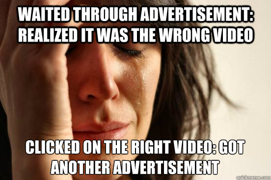 waited through advertisement: realized it was the wrong video clicked on the right video: got another advertisement  First World Problems