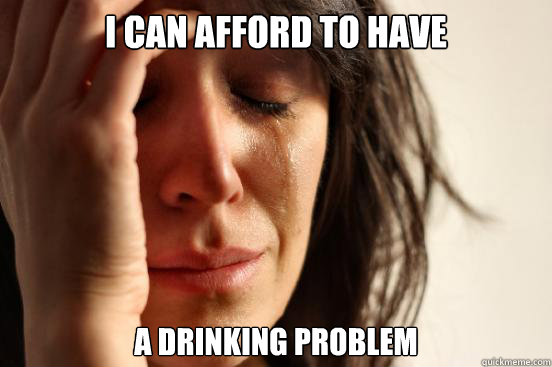 I can afford to have a drinking problem  First World Problems