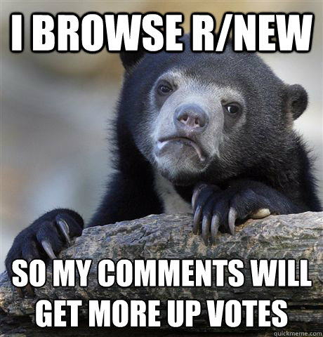 I Browse r/new so my comments will get more up votes  Confession Bear