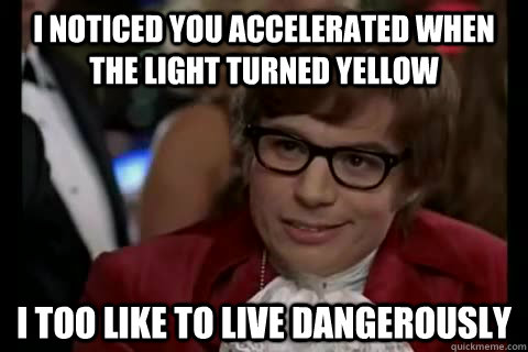 I noticed you accelerated when the light turned yellow i too like to live dangerously  Dangerously - Austin Powers