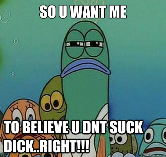 SO U WANT ME

 TO BELIEVE U DNT SUCK DICK..right!!!  Serious fish SpongeBob