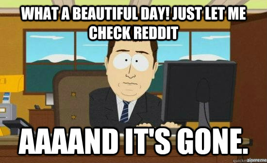 what a beautiful day! Just let me check Reddit AAAAND it's gone.  aaaand its gone