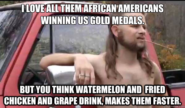 I love all them African Americans winning us gold medals.   but you think watermelon and  fried chicken and grape drink, makes them faster.    Almost Politically Correct Redneck