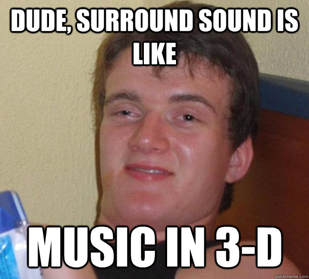 Dude, surround sound is like music in 3-d  10 Guy