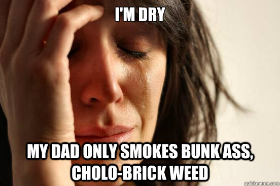 I'm dry my dad only smokes bunk ass, cholo-brick weed  First World Problems