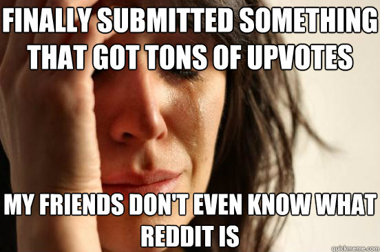 finally submitted something that got tons of upvotes my friends don't even know what reddit is  First World Problems