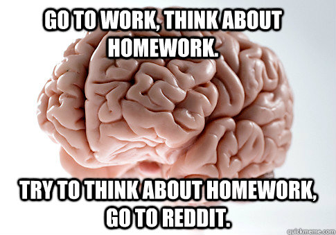 Go to work, think about homework. Try to think about homework, go to reddit.  Scumbag Brain