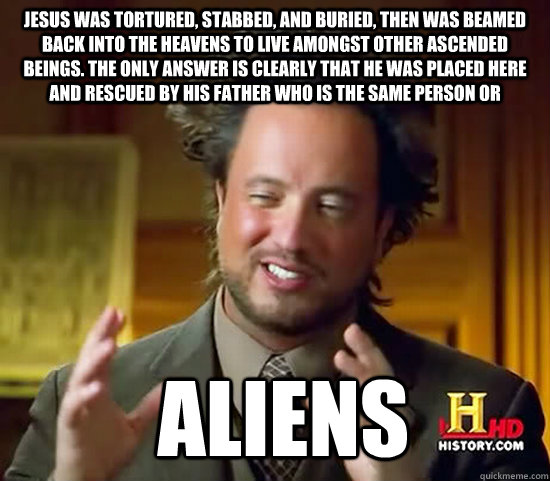 Jesus was tortured, stabbed, and buried, then was beamed back into the heavens to live amongst other ascended beings. The only answer is clearly that he was placed here and rescued by his father who is the same person or  Aliens  Ancient Aliens