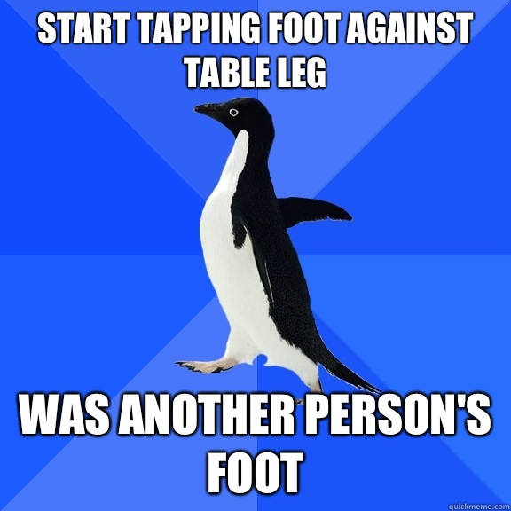 Start tapping foot against table leg Was another person's foot  Socially Awkward Penguin