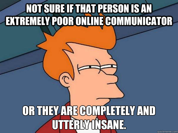 Not sure if that person is an extremely poor online communicator Or they are completely and utterly insane.
 - Not sure if that person is an extremely poor online communicator Or they are completely and utterly insane.
  Futurama Fry