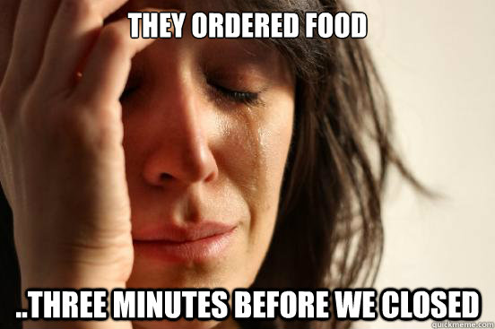 They ordered food ..three minutes before we closed  First World Problems