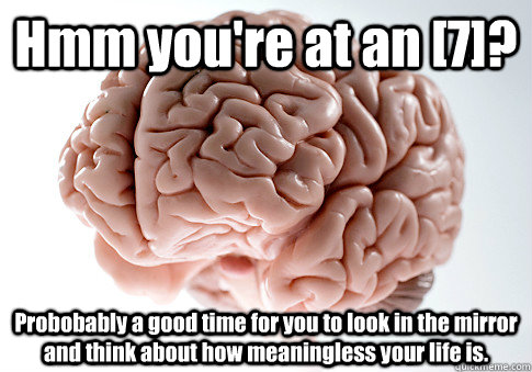 Hmm you're at an [7]? Probobably a good time for you to look in the mirror and think about how meaningless your life is.   Scumbag Brain