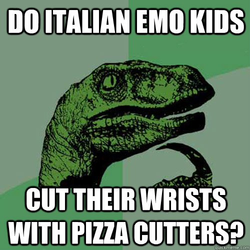 do italian emo kids cut their wrists with pizza cutters?  Philosoraptor