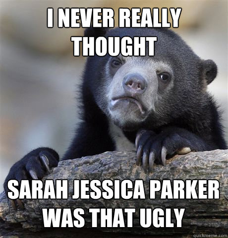 I NEVER REALLY THOUGHT SARAH JESSICA PARKER WAS THAT UGLY  Confession Bear