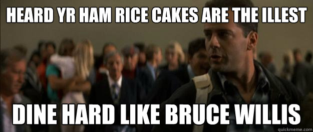 heard yr ham rice cakes are the illest dine hard like bruce willis  