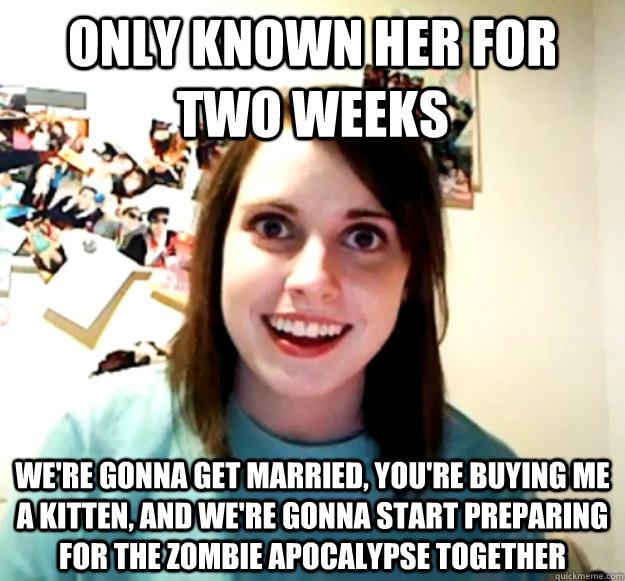 Only known her for two weeks we're gonna get married, you're buying me a kitten, and we're gonna start preparing for the zombie apocalypse together  Overly Attached Girlfriend