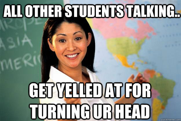 all other students talking.. get yelled at for turning ur head  Unhelpful High School Teacher