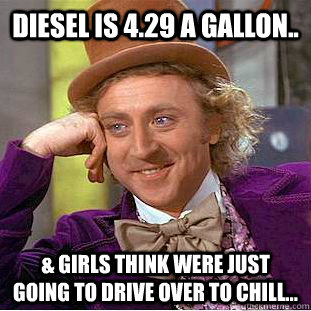 Diesel is 4.29 a gallon.. & girls think were just going to drive over to chill...  Condescending Wonka