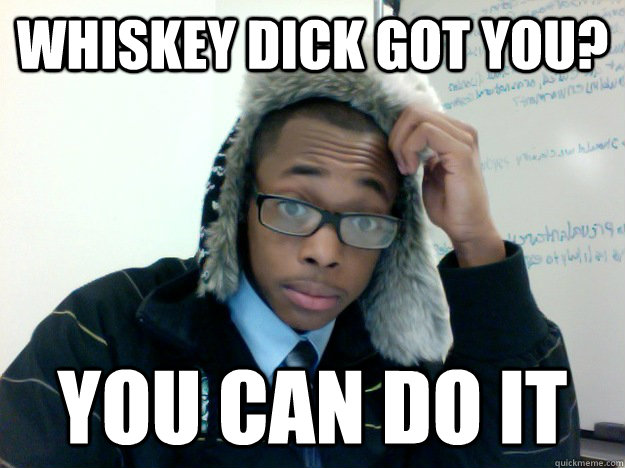 Whiskey dick got you? YOu can do it  Frantz