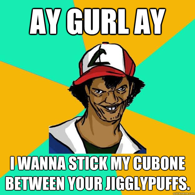 ay gurl ay I wanna stick my cubone between your jigglypuffs.  Ash Pedreiro