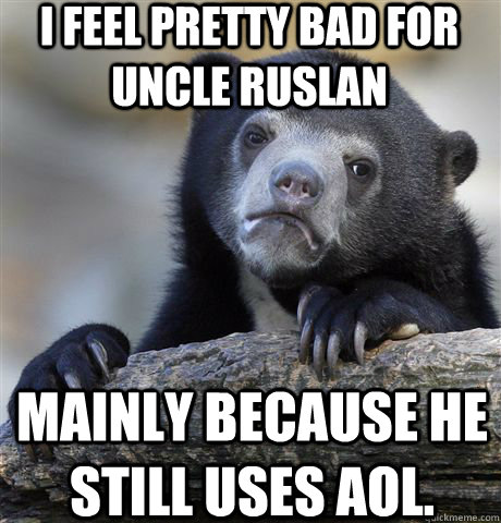 i feel pretty bad for uncle ruslan mainly because he still uses aol.  Confession Bear