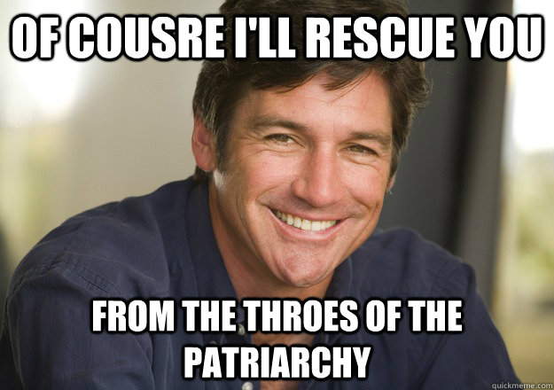 of cousre i'll rescue you from the throes of the patriarchy  Not Quite Feminist Phil