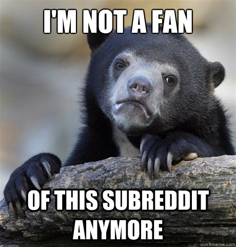 i'm not a fan of this subreddit anymore - i'm not a fan of this subreddit anymore  Confession Bear