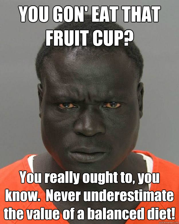 YOU GON' EAT THAT FRUIT CUP? You really ought to, you know.  Never underestimate the value of a balanced diet!  Misunderstood Inmate