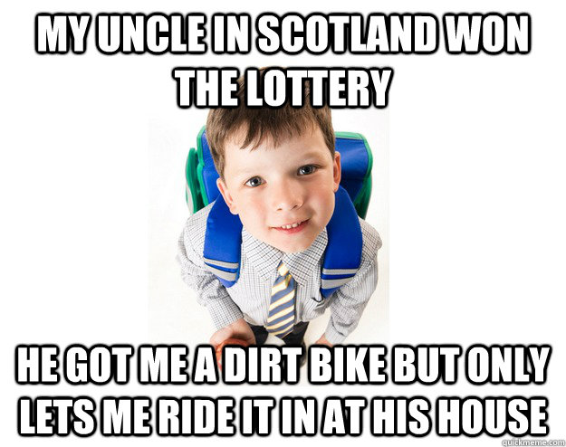 My uncle in scotland won the lottery he got me a dirt bike but only lets me ride it in at his house  Lying School Kid