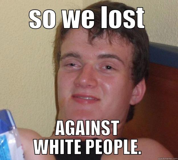 SO WE LOST AGAINST WHITE PEOPLE. 10 Guy