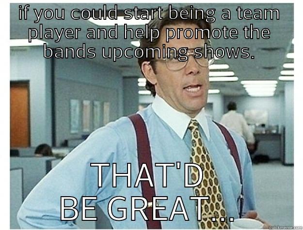 that'd be great!  - IF YOU COULD START BEING A TEAM PLAYER AND HELP PROMOTE THE BANDS UPCOMING SHOWS. THAT'D BE GREAT... Misc