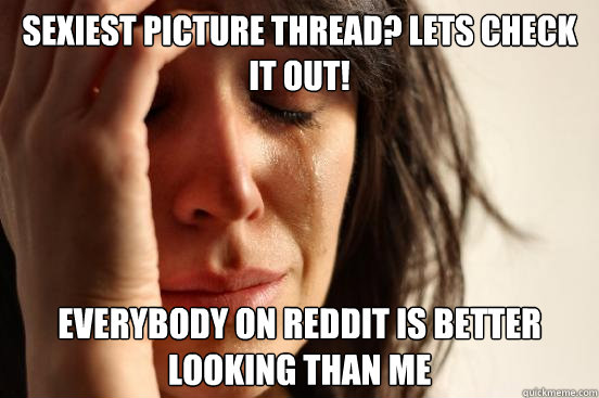 Sexiest picture thread? Lets check it out! Everybody on Reddit is better looking than me  First World Problems