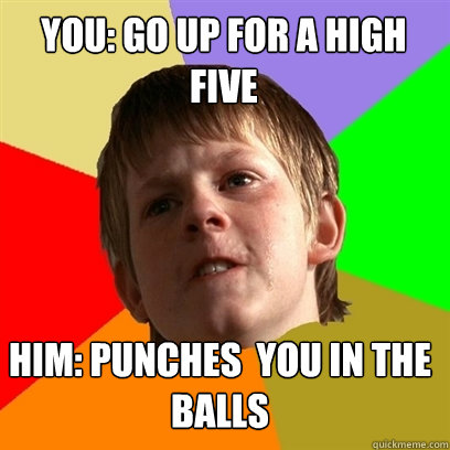 You: go up for a high five Him: Punches  you in the balls  Angry School Boy