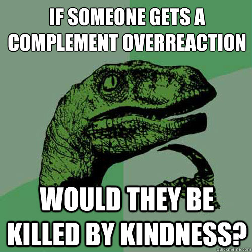 If someone gets a complement overreaction would they be killed by kindness?  Philosoraptor