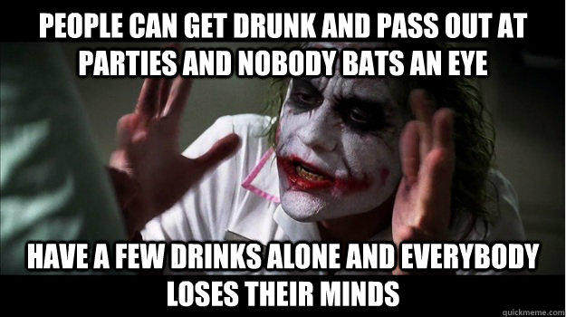 People can get drunk and pass out at parties and nobody bats an eye Have a few drinks alone and everybody loses their minds  