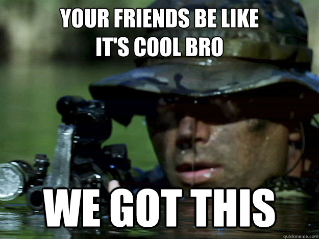 Your friends be like
it's cool bro we got this  
