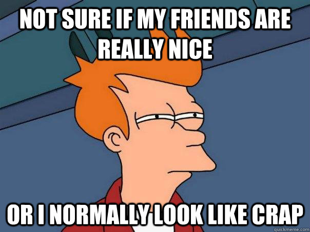 Not sure if my friends are really nice or i normally look like crap  Futurama Fry