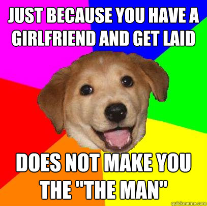 Just because you have a girlfriend and get laid Does not make you the 