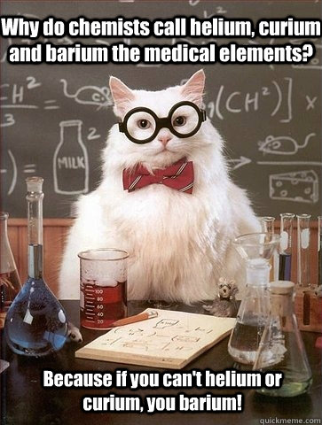 Why do chemists call helium, curium and barium the medical elements?  Because if you can't helium or curium, you barium!  - Why do chemists call helium, curium and barium the medical elements?  Because if you can't helium or curium, you barium!   Chemistry Cat