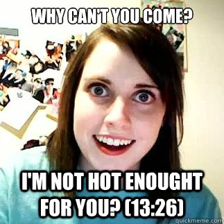 why can't you come? i'm not hot enought for you? (13:26)  