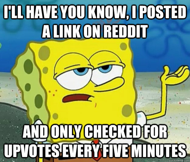 I'll have you know, I posted a link on Reddit and only checked for upvotes every five minutes  Tough Spongebob