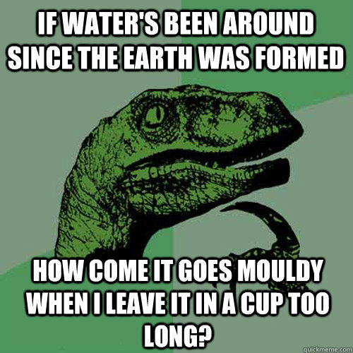 if water's been around since the earth was formed how come it goes mouldy when i leave it in a cup too long? - if water's been around since the earth was formed how come it goes mouldy when i leave it in a cup too long?  Philosoraptor