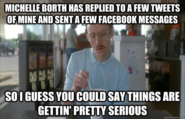 Michelle Borth has replied to a few tweets of mine and sent a few Facebook messages So I guess you could say things are gettin' pretty serious - Michelle Borth has replied to a few tweets of mine and sent a few Facebook messages So I guess you could say things are gettin' pretty serious  Kip from Napoleon Dynamite