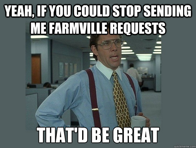 Yeah, if you could stop sending me farmville requests That'd be great  Office Space Lumbergh