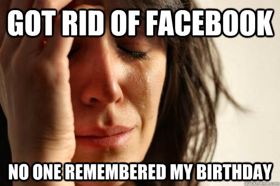 got rid of facebook no one remembered my birthday  First World Problems