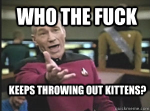  who the fuck keeps throwing out kittens?  Annoyed Picard