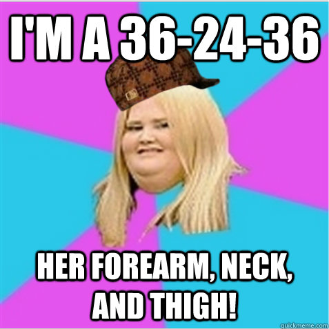 I'm a 36-24-36 her forearm, neck, and thigh!  scumbag fat girl