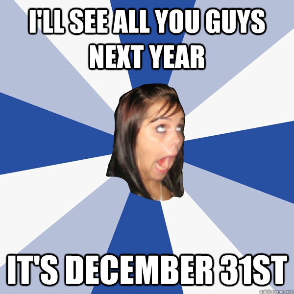 I'll see all you guys next year it's december 31st  Annoying Facebook Girl