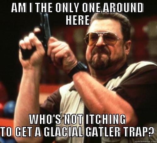 AM I THE ONLY ONE AROUND HERE WHO'S NOT ITCHING TO GET A GLACIAL GATLER TRAP? Am I The Only One Around Here