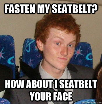 FASTEN MY SEATBELT? HOW ABOUT I SEATBELT YOUR FACE  